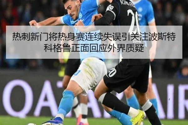 热刺新门将热身赛连续失误引关注波斯特科格鲁正面回应外界质疑 | kaiyun